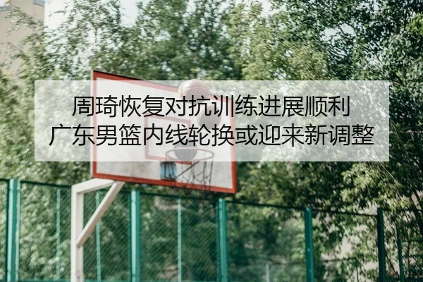 周琦恢复对抗训练进展顺利 广东男篮内线轮换或迎来新调整