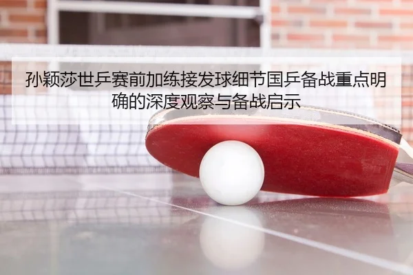 孙颖莎世乒赛前加练接发球细节国乒备战重点明确的深度观察与备战启示